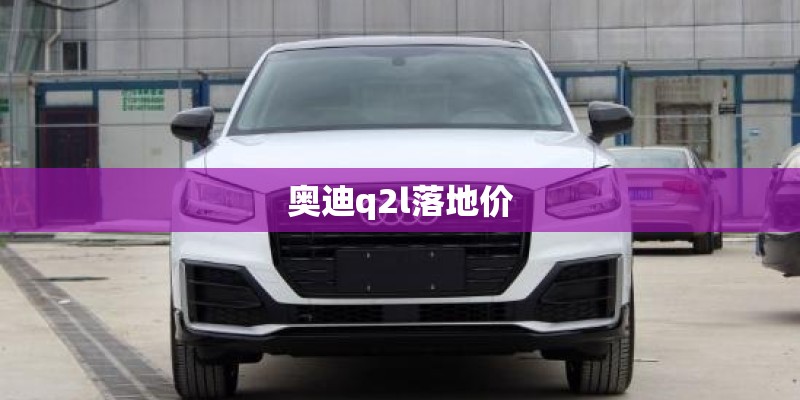 奥迪q2l落地价 奥迪q2l落地价