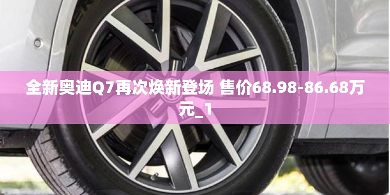 全新奥迪Q7再次焕新登场 售价68.98-86.68万元_1