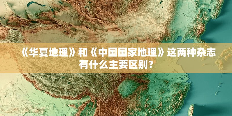 《华夏地理》和《中国国家地理》这两种杂志有什么主要区别？